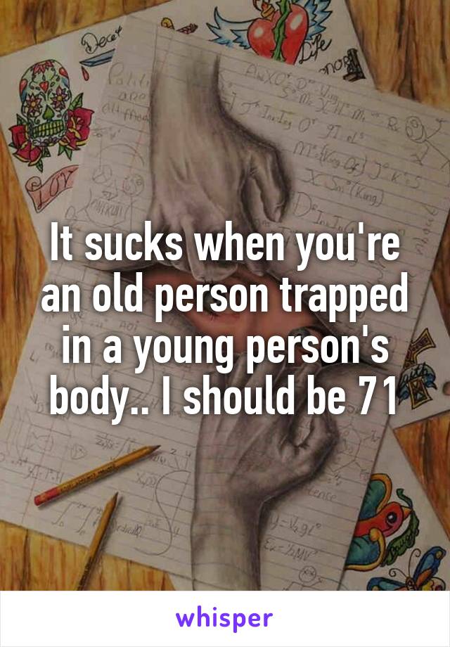 It sucks when you're an old person trapped in a young person's body.. I should be 71