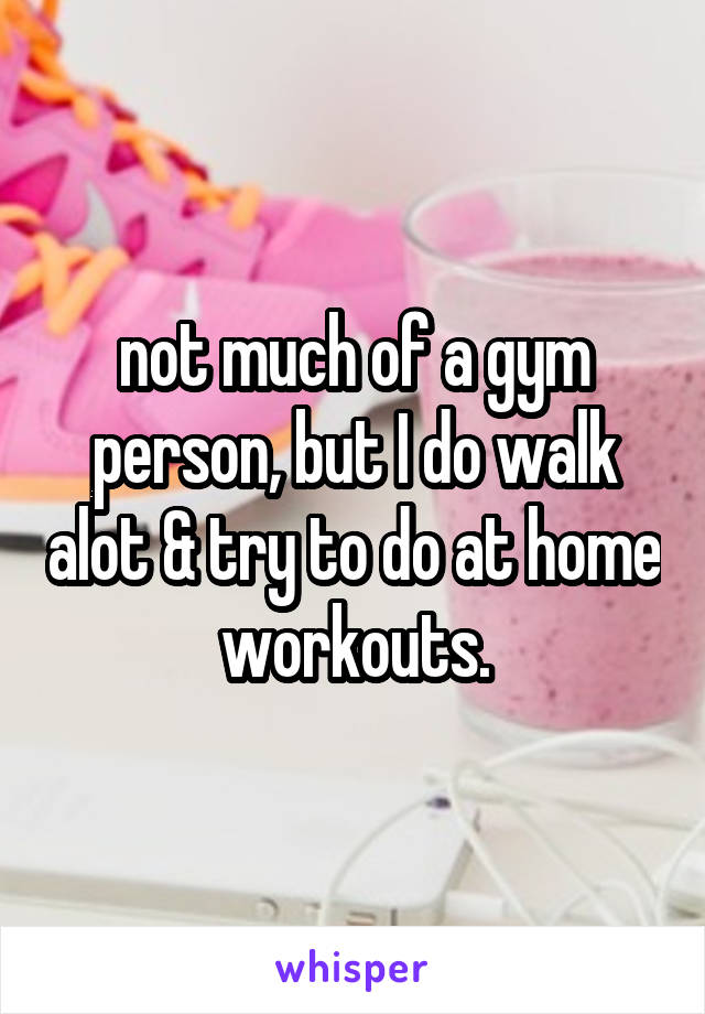 not much of a gym person, but I do walk alot & try to do at home workouts.