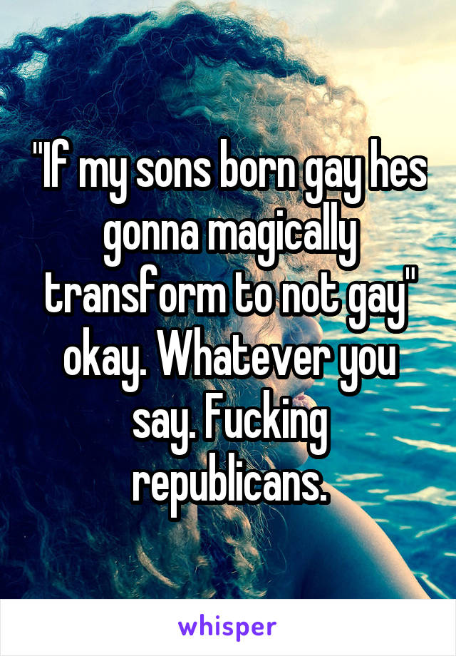 "If my sons born gay hes gonna magically transform to not gay" okay. Whatever you say. Fucking republicans.