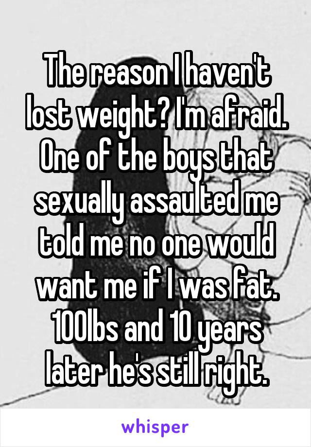 The reason I haven't lost weight? I'm afraid. One of the boys that sexually assaulted me told me no one would want me if I was fat. 100lbs and 10 years later he's still right.