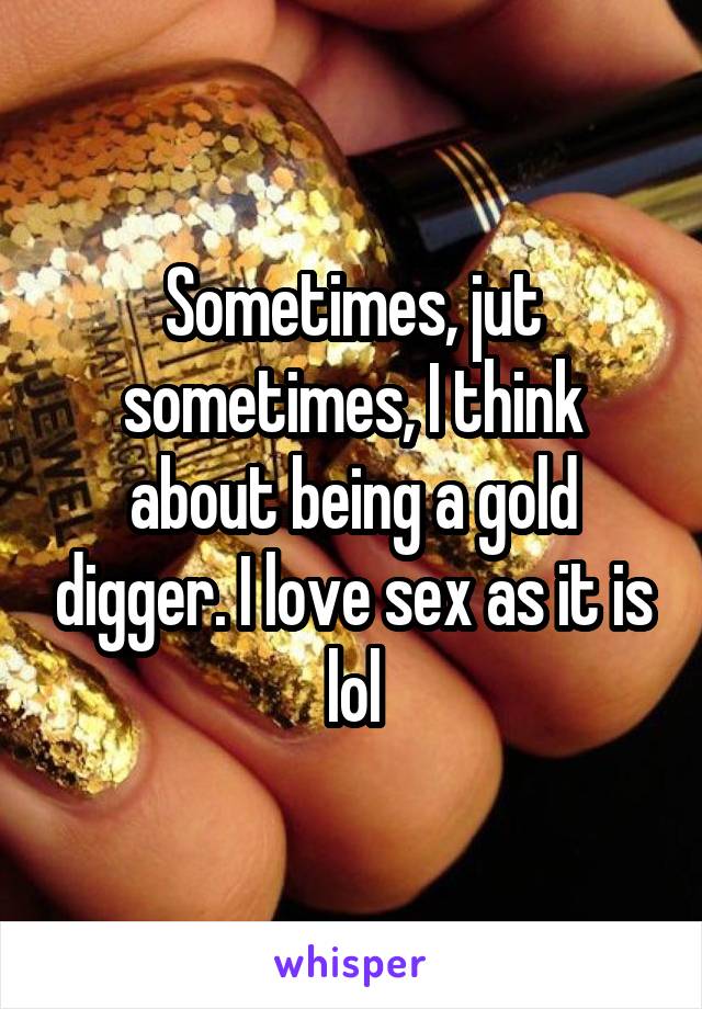 Sometimes, jut sometimes, I think about being a gold digger. I love sex as it is lol