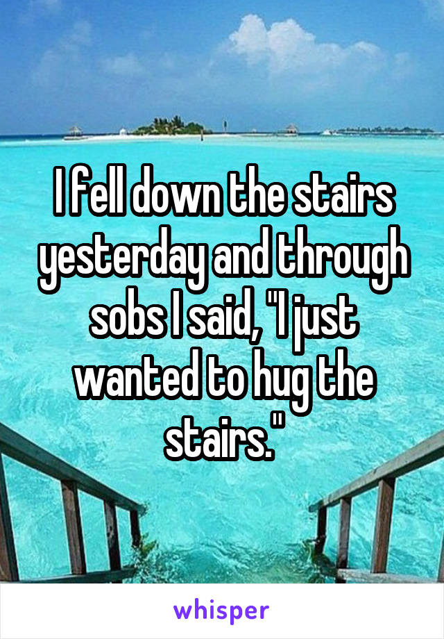 I fell down the stairs yesterday and through sobs I said, "I just wanted to hug the stairs."