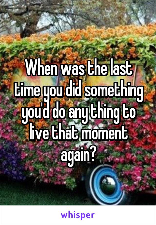 When was the last time you did something you'd do any thing to live that moment again?