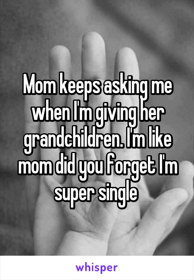 Mom keeps asking me when I'm giving her grandchildren. I'm like mom did you forget I'm super single 