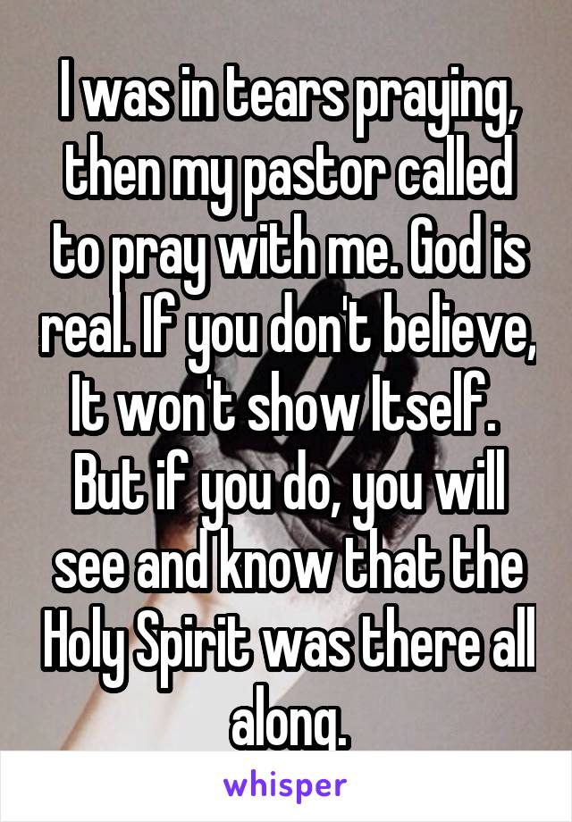 I was in tears praying, then my pastor called to pray with me. God is real. If you don't believe, It won't show Itself.  But if you do, you will see and know that the Holy Spirit was there all along.