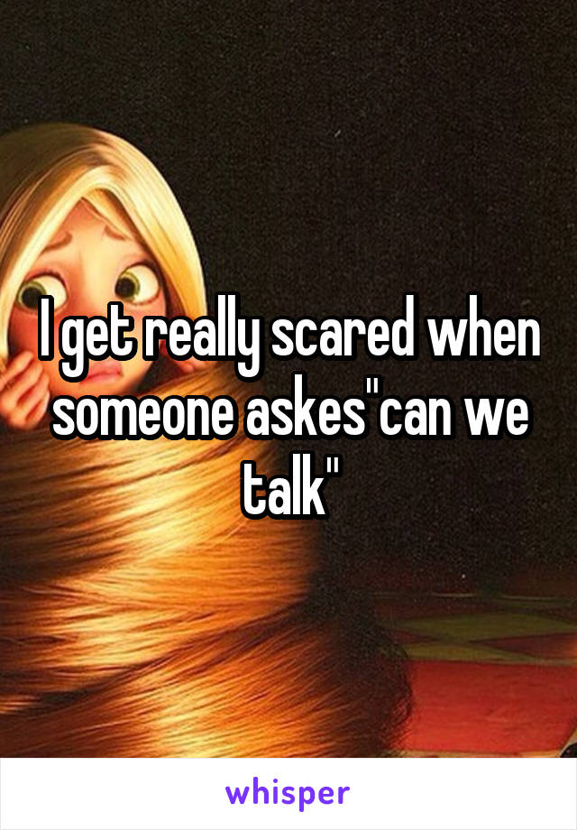 I get really scared when someone askes"can we talk"