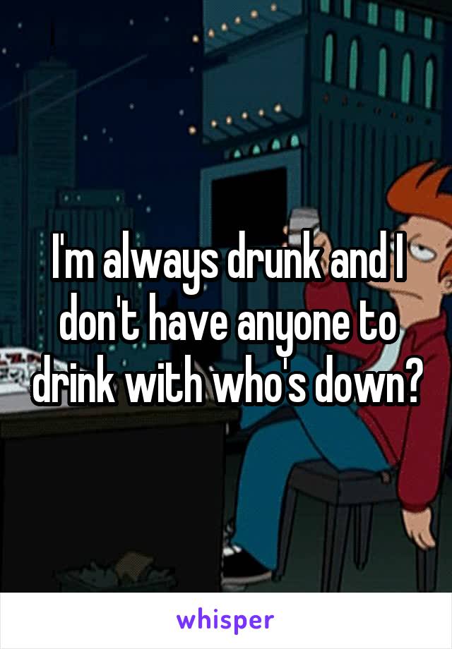 I'm always drunk and I don't have anyone to drink with who's down?