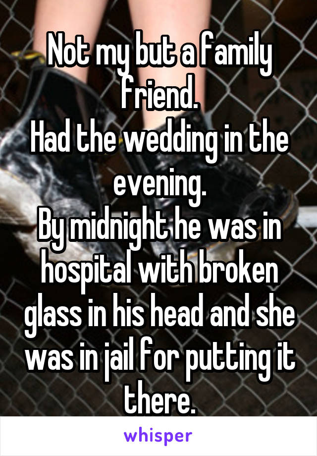 Not my but a family friend.
Had the wedding in the evening.
By midnight he was in hospital with broken glass in his head and she was in jail for putting it there.