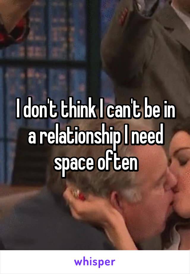 I don't think I can't be in a relationship I need space often