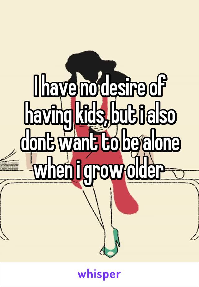 I have no desire of having kids, but i also dont want to be alone when i grow older 
