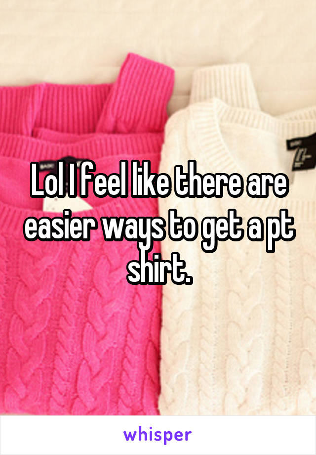 Lol I feel like there are easier ways to get a pt shirt.