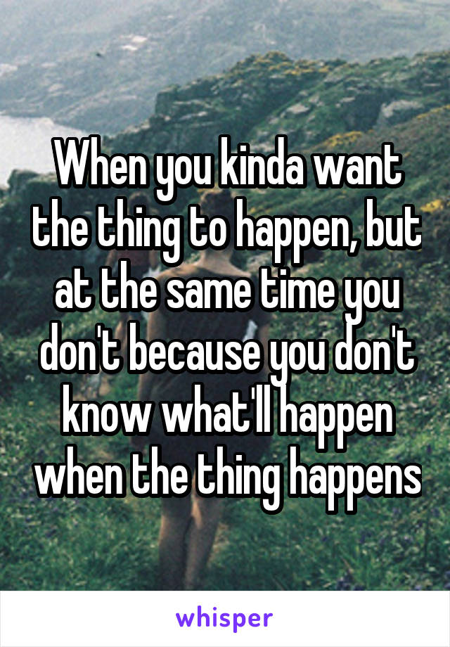 When you kinda want the thing to happen, but at the same time you don't because you don't know what'll happen when the thing happens