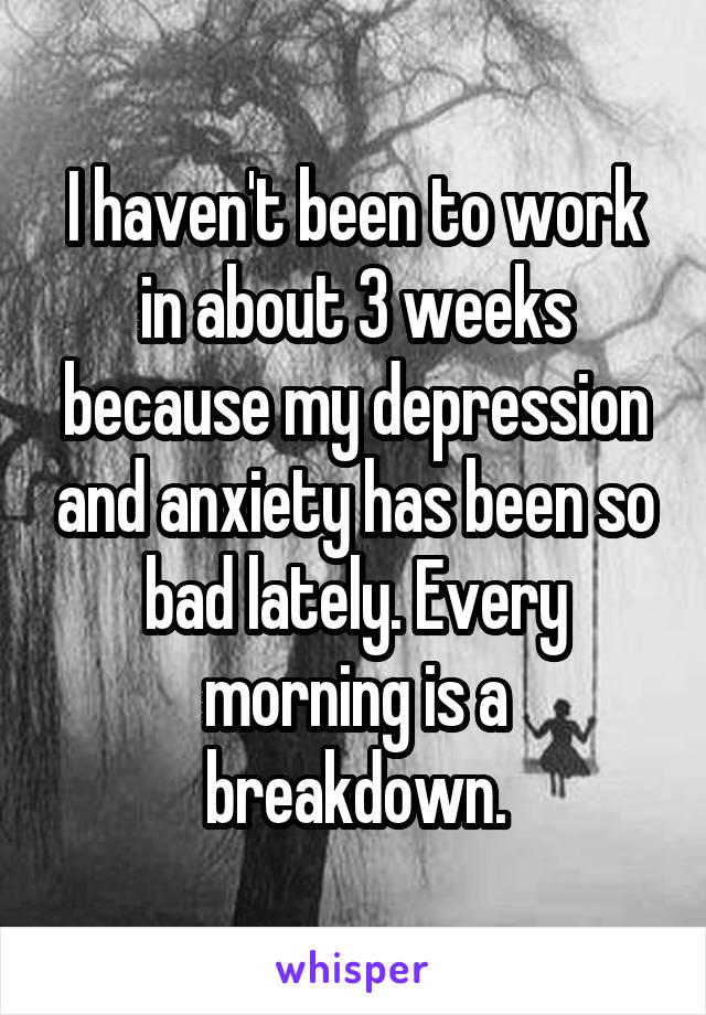 I haven't been to work in about 3 weeks because my depression and anxiety has been so bad lately. Every morning is a breakdown.