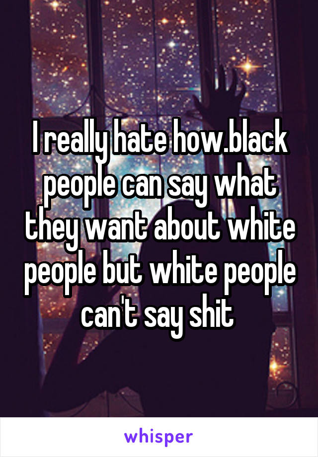 I really hate how.black people can say what they want about white people but white people can't say shit 