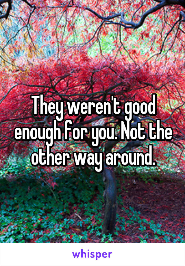 They weren't good enough for you. Not the other way around.