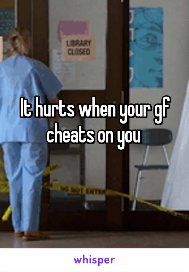 It hurts when your gf cheats on you 
