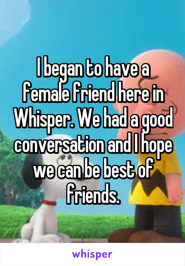 I began to have a female friend here in Whisper. We had a good conversation and I hope we can be best of friends.