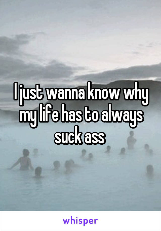 I just wanna know why my life has to always suck ass 