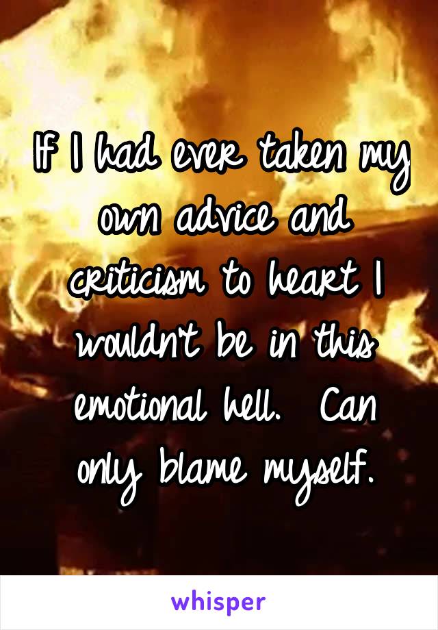 If I had ever taken my own advice and criticism to heart I wouldn't be in this emotional hell.  Can only blame myself.