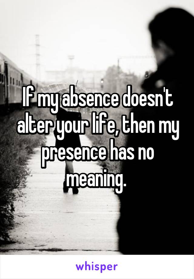 If my absence doesn't alter your life, then my presence has no meaning. 