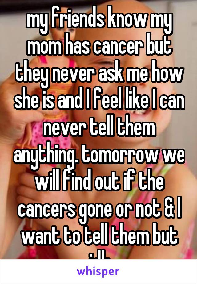 my friends know my mom has cancer but they never ask me how she is and I feel like I can never tell them anything. tomorrow we will find out if the cancers gone or not & I want to tell them but idk