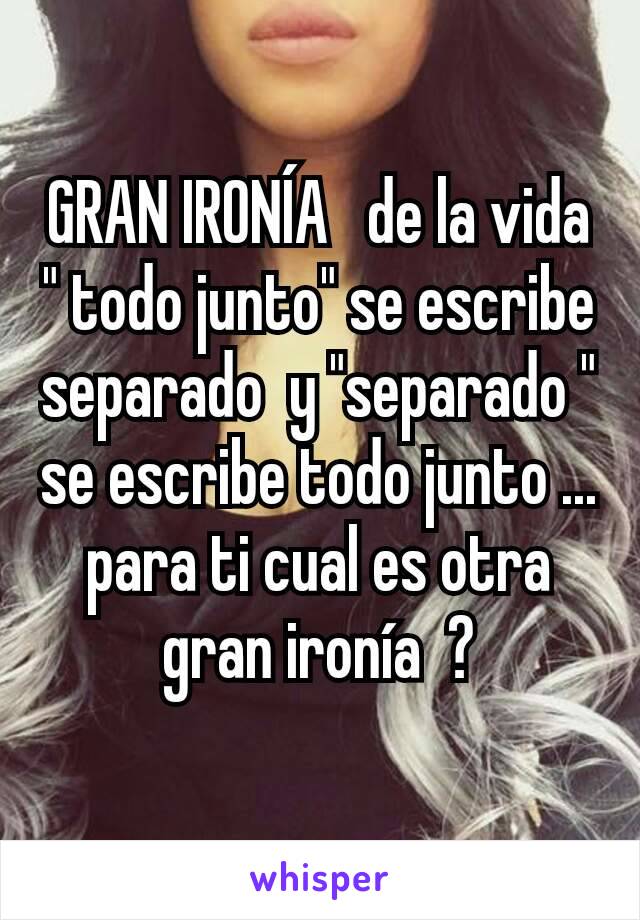 GRAN IRONÍA   de la vida " todo junto" se escribe separado  y "separado " se escribe todo junto ... para ti cual es otra gran ironía  ?