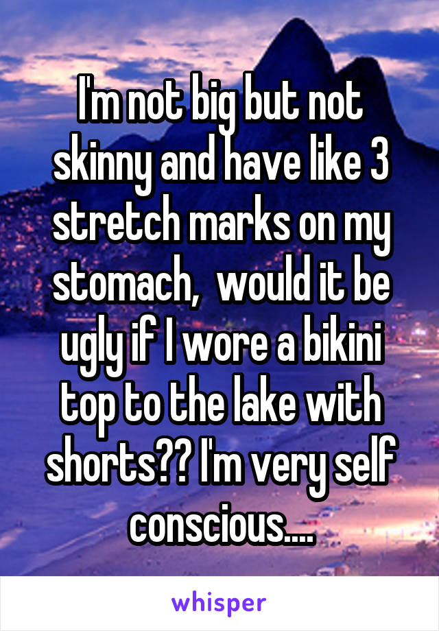 I'm not big but not skinny and have like 3 stretch marks on my stomach,  would it be ugly if I wore a bikini top to the lake with shorts?? I'm very self conscious....