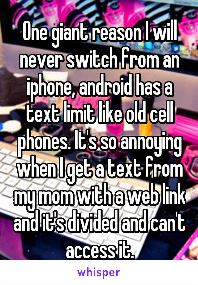 One giant reason I will never switch from an iphone, android has a text limit like old cell phones. It's so annoying when I get a text from my mom with a web link and it's divided and can't access it.