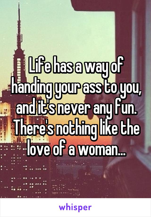 Life has a way of handing your ass to you, and it's never any fun. There's nothing like the love of a woman...