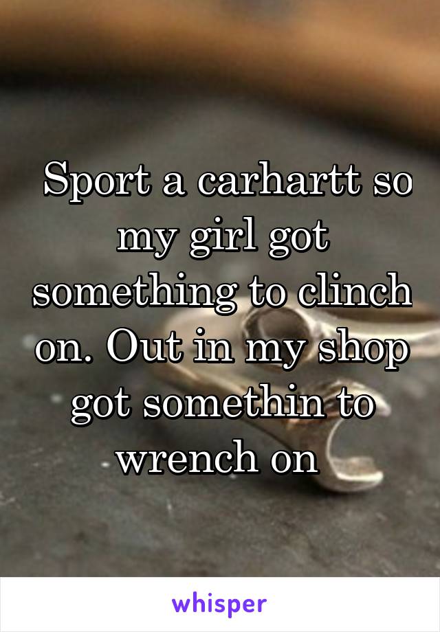  Sport a carhartt so my girl got something to clinch on. Out in my shop got somethin to wrench on 