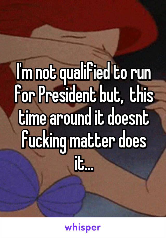 I'm not qualified to run for President but,  this time around it doesnt fucking matter does it...