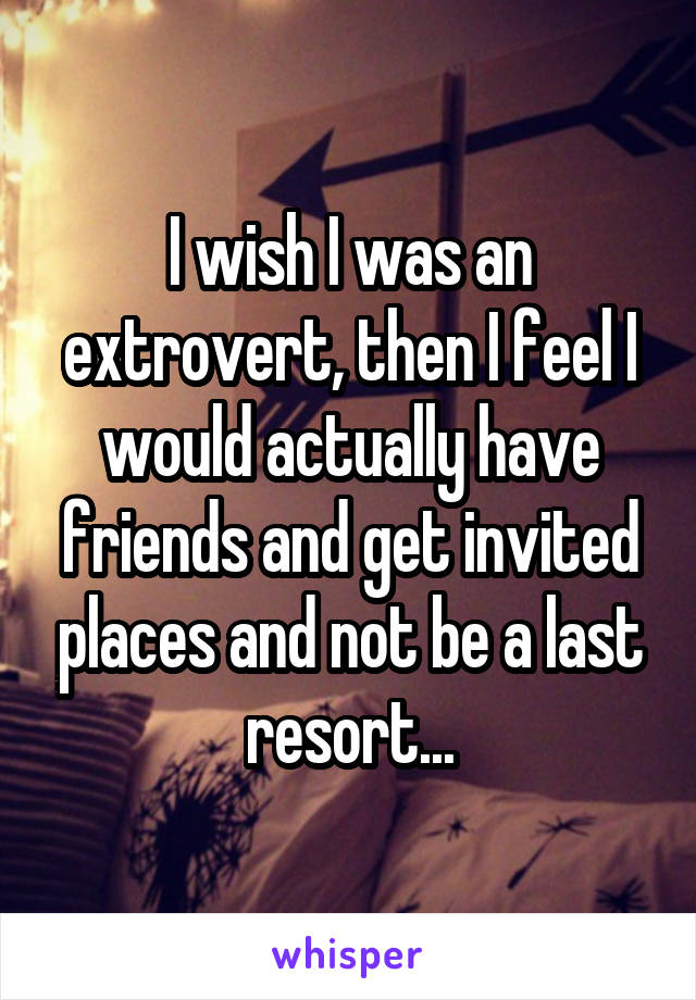 I wish I was an extrovert, then I feel I would actually have friends and get invited places and not be a last resort...