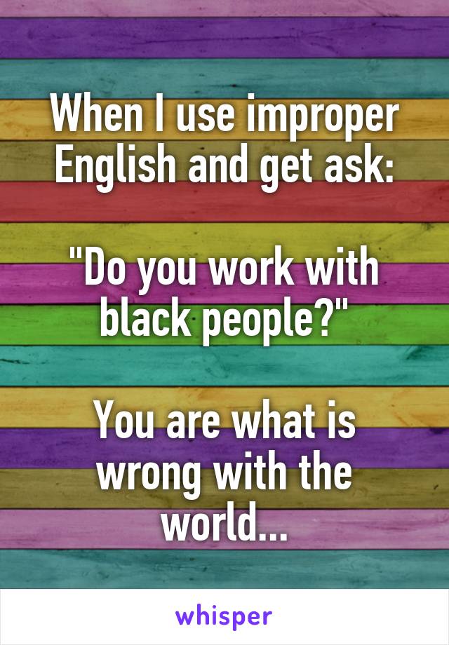 When I use improper English and get ask:

"Do you work with black people?"

You are what is wrong with the world...