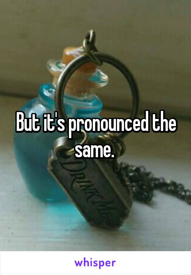 But it's pronounced the same. 