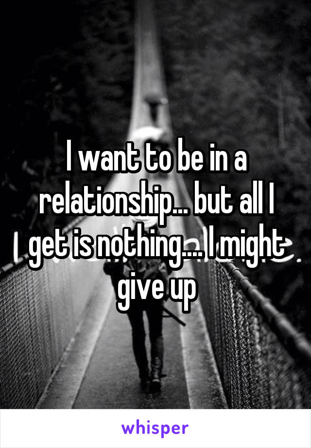 I want to be in a relationship... but all I get is nothing.... I might give up