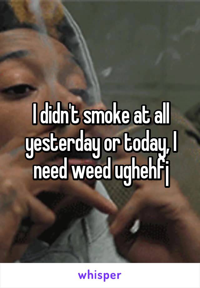 I didn't smoke at all yesterday or today, I need weed ughehfj