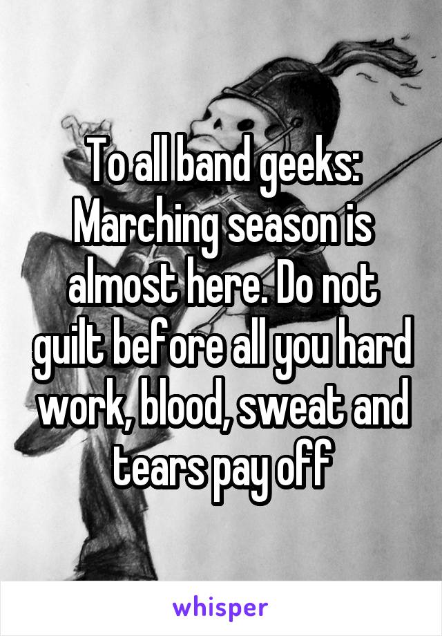 To all band geeks:
Marching season is almost here. Do not guilt before all you hard work, blood, sweat and tears pay off