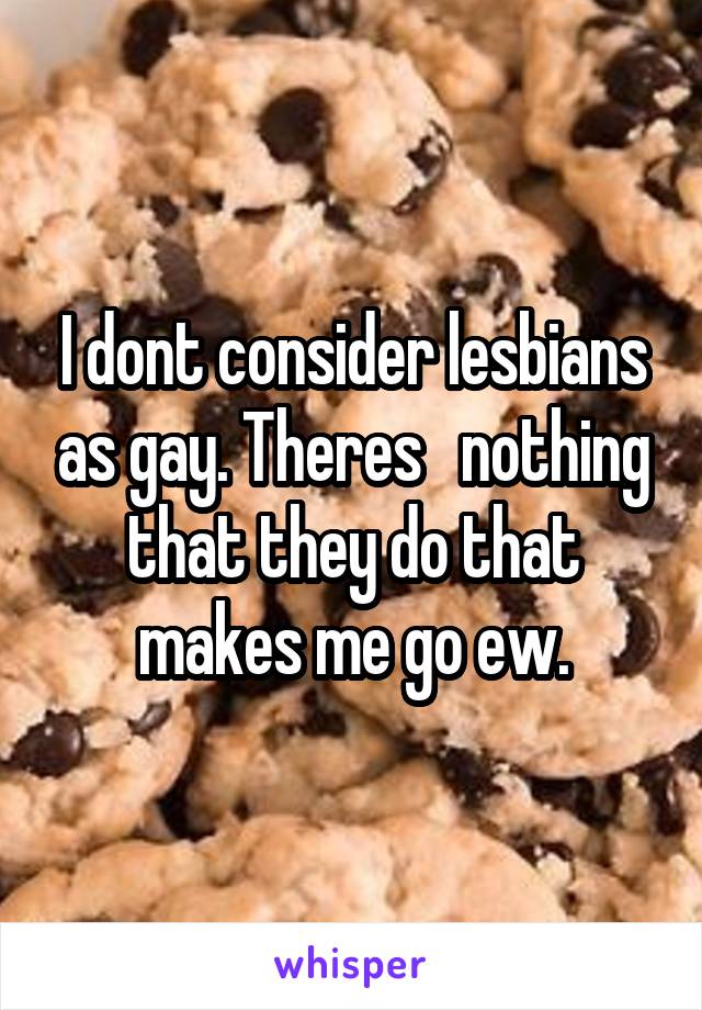 I dont consider lesbians as gay. Theres   nothing that they do that makes me go ew.