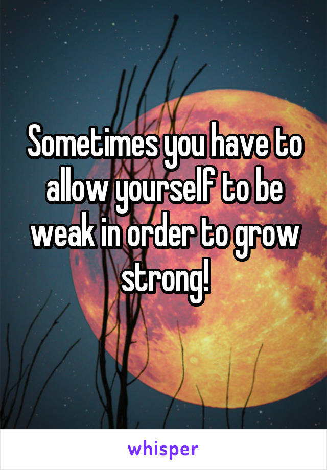 Sometimes you have to allow yourself to be weak in order to grow strong!
