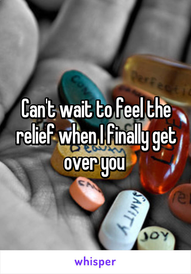 Can't wait to feel the relief when I finally get over you 