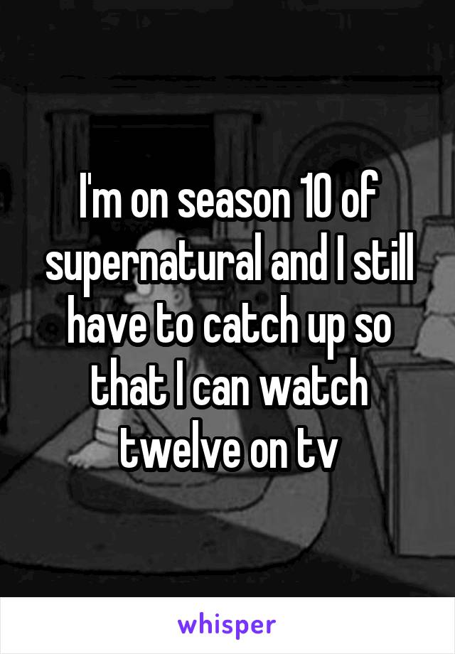 I'm on season 10 of supernatural and I still have to catch up so that I can watch twelve on tv