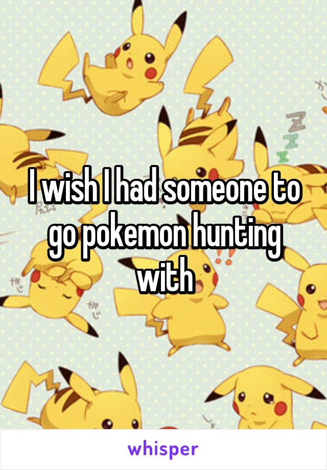 I wish I had someone to go pokemon hunting with