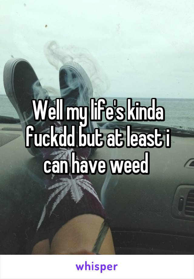 Well my life's kinda fuckdd but at least i can have weed 