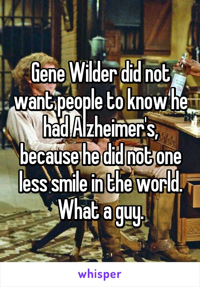 Gene Wilder did not want people to know he had Alzheimer's, because he did not one less smile in the world.
What a guy.