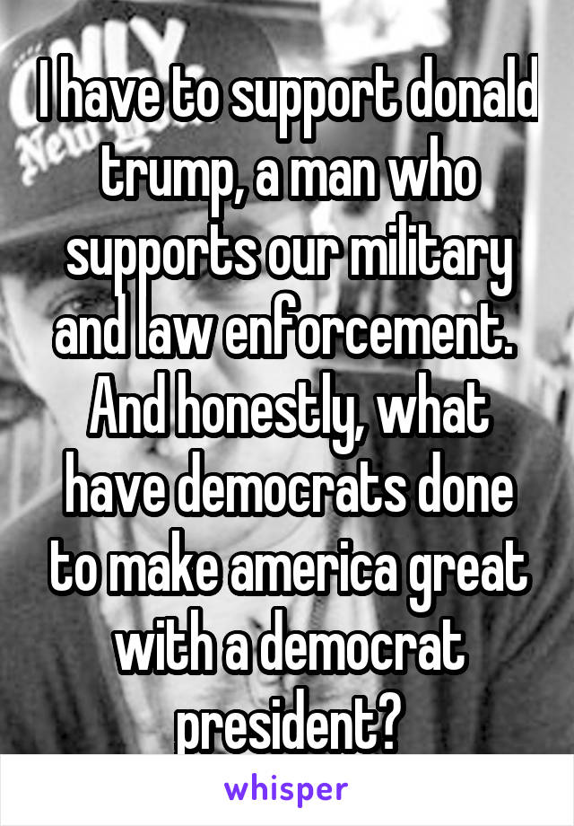 I have to support donald trump, a man who supports our military and law enforcement.  And honestly, what have democrats done to make america great with a democrat president?