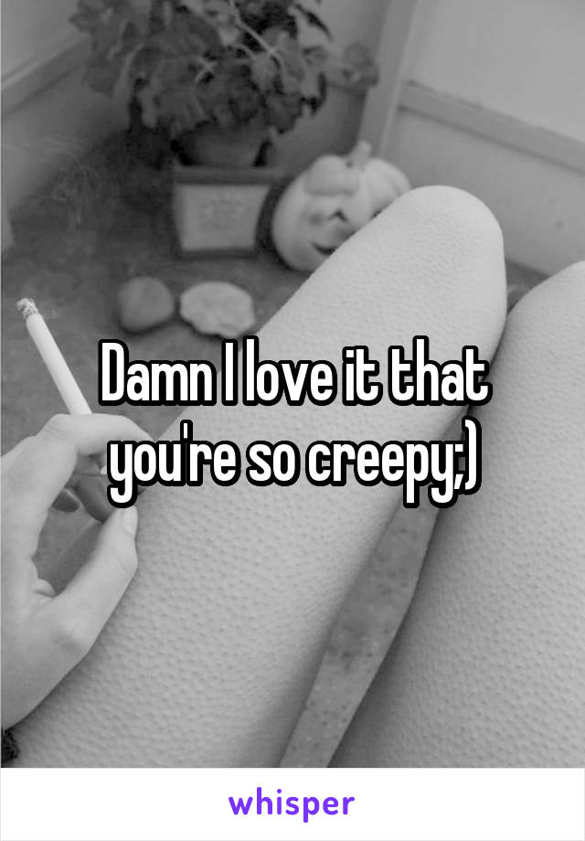 Damn I love it that you're so creepy;)