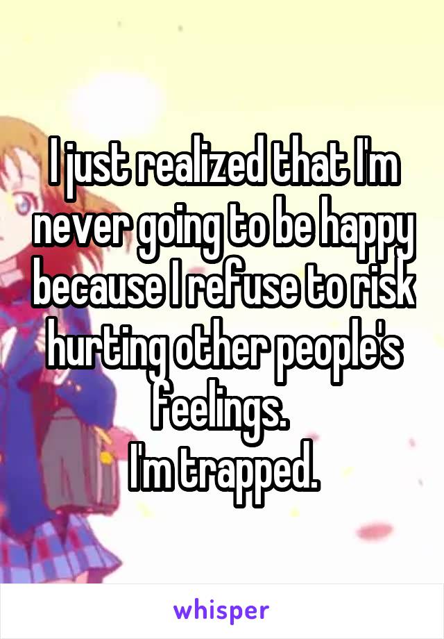 I just realized that I'm never going to be happy because I refuse to risk hurting other people's feelings. 
I'm trapped.