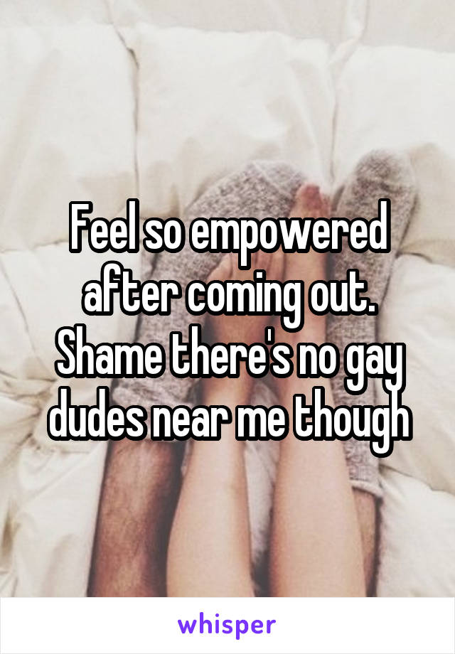 Feel so empowered after coming out. Shame there's no gay dudes near me though