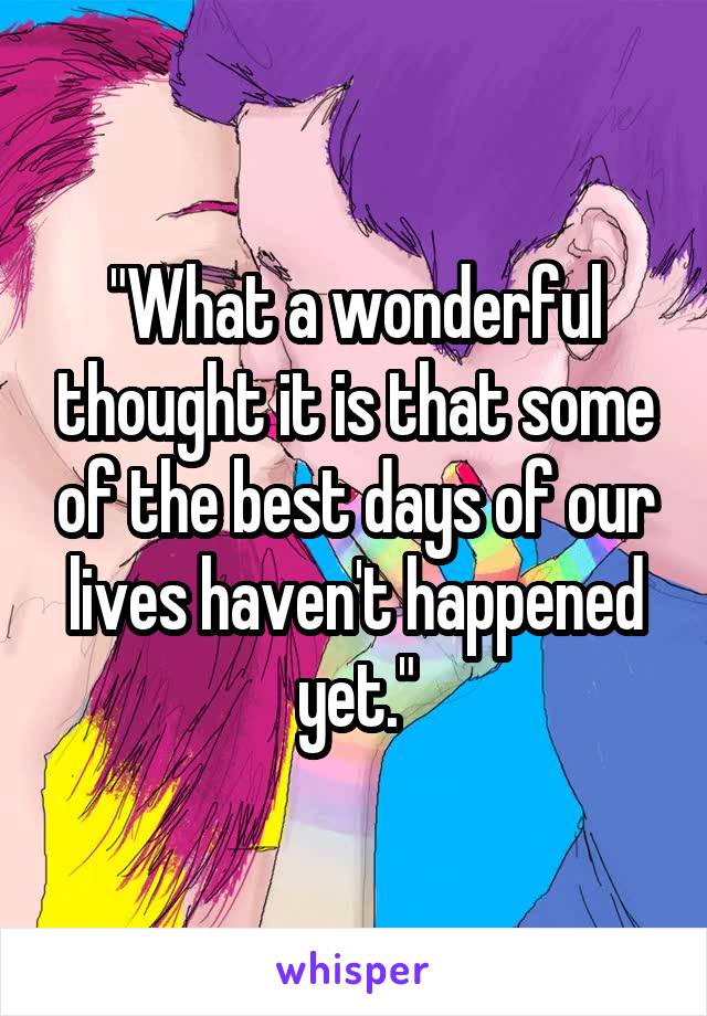 "What a wonderful thought it is that some of the best days of our lives haven't happened yet."