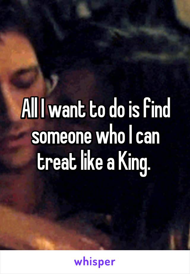 All I want to do is find someone who I can treat like a King. 